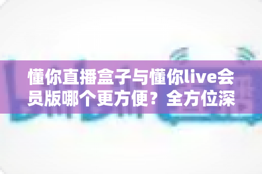 懂你直播盒子与懂你live会员版哪个更方便?全方位深度对比帮你一次选对 懂你直播盒子与懂你live会员版哪个更方便?全方位深度对比帮你一次选对