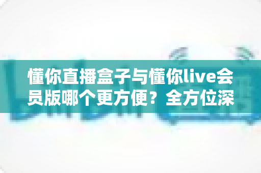 懂你直播盒子与懂你live会员版哪个更方便?全方位深度对比帮你一次选对 懂你直播盒子与懂你live会员版哪个更方便?全方位深度对比帮你一次选对