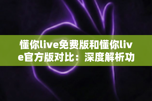懂你live免费版和懂你live官方版对比：深度解析功能、安全与性价比，帮你做出明智选择