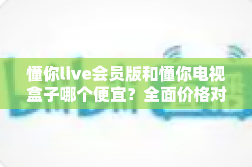 懂你live会员版和懂你电视盒子哪个便宜？全面价格对比与选购指南帮你省钱不踩坑
