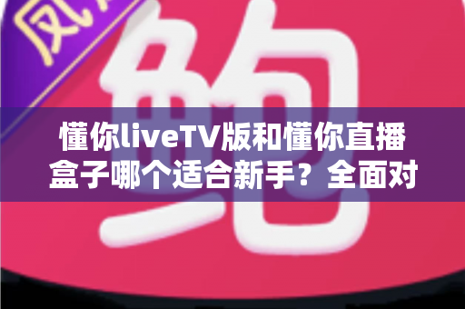 懂你liveTV版和懂你直播盒子哪个适合新手？全面对比分析与选购指南