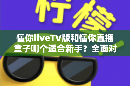 懂你liveTV版和懂你直播盒子哪个适合新手？全面对比分析与选购指南
