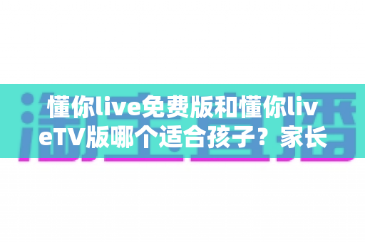 懂你live免费版和懂你liveTV版哪个适合孩子?家长必备的版本选择全攻略 懂你live免费版和懂你liveTV版哪个适合孩子?家长必备的版本选择全攻略