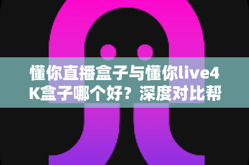 懂你直播盒子与懂你live4K盒子哪个好?深度对比帮你选出最适合的那一款 懂你直播盒子与懂你live4K盒子哪个好?深度对比帮你选出最适合的那一款