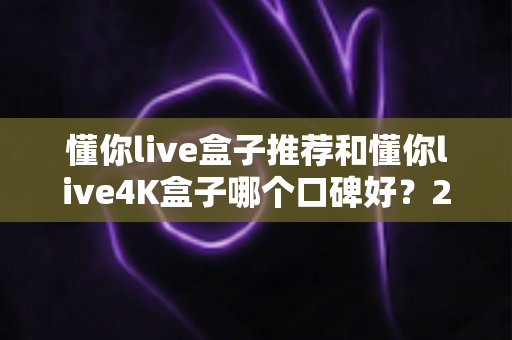 懂你live盒子推荐和懂你live4K盒子哪个口碑好？2025年电视盒子选购深度测评与用户口碑全解析