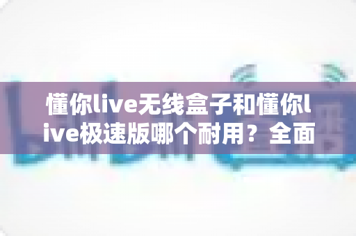 懂你live无线盒子和懂你live极速版哪个耐用？全面对比解析，帮你选出更经久耐用的直播设备