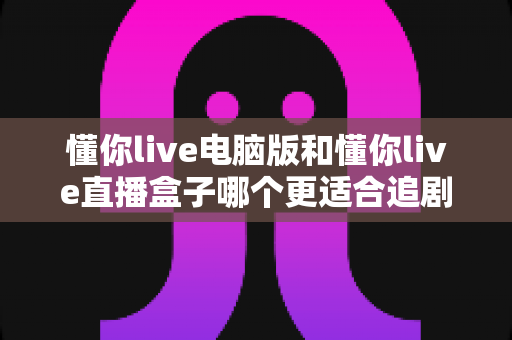 懂你live电脑版和懂你live直播盒子哪个更适合追剧?全面对比帮你找到最佳追剧方案 懂你live电脑版和懂你live直播盒子哪个更适合追剧?全面对比帮你找到最佳追剧方案