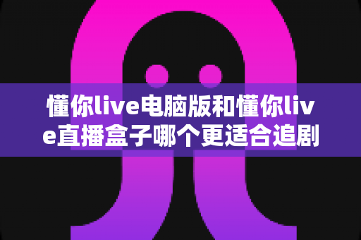 懂你live电脑版和懂你live直播盒子哪个更适合追剧?全面对比帮你找到最佳追剧方案 懂你live电脑版和懂你live直播盒子哪个更适合追剧?全面对比帮你找到最佳追剧方案