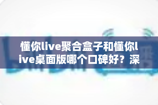 懂你live聚合盒子和懂你live桌面版哪个口碑好？深度对比帮你选对直播工具