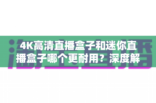 4K高清直播盒子和迷你直播盒子哪个更耐用？深度解析两款设备的耐用性差异与选购实用指南