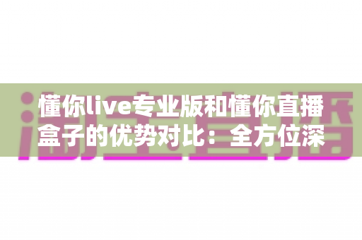 懂你live专业版和懂你直播盒子的优势对比:全方位深度解析,助您选出最适合的直播利器 懂你live专业版和懂你直播盒子的优势对比:全方位深度解析,助您选出最适合的直播利器