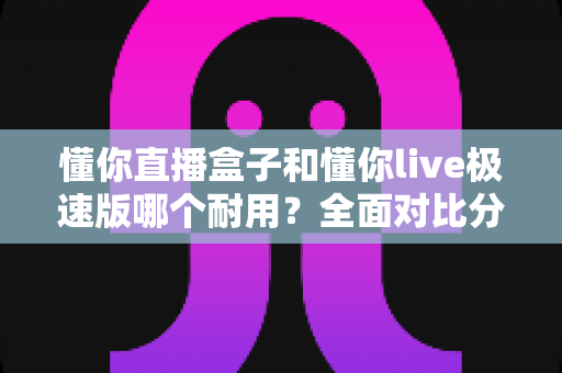 懂你直播盒子和懂你live极速版哪个耐用?全面对比分析与选购指南 懂你直播盒子和懂你live极速版哪个耐用?全面对比分析与选购指南