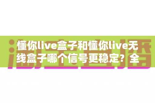 懂你live盒子和懂你live无线盒子哪个信号更稳定？全面对比分析与选购指南