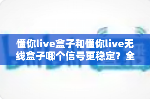 懂你live盒子和懂你live无线盒子哪个信号更稳定？全面对比分析与选购指南