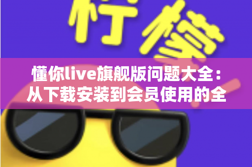 懂你live旗舰版问题大全：从下载安装到会员使用的全流程疑难解答指南