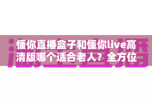 懂你直播盒子和懂你live高清版哪个适合老人？全方位对比帮你选对不踩坑
