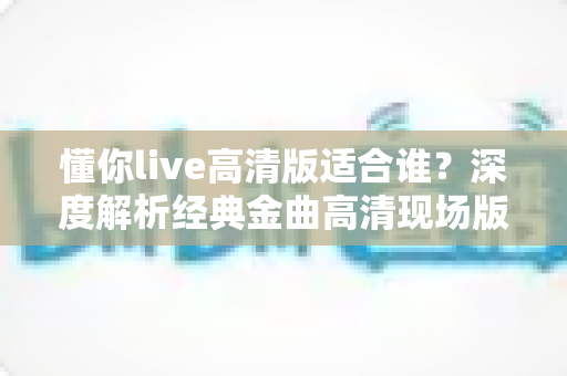 懂你live高清版适合谁?深度解析经典金曲高清现场版的理想听众与聆听价值 懂你live高清版适合谁?深度解析经典金曲高清现场版的理想听众与聆听价值