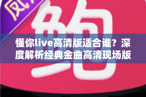 懂你live高清版适合谁?深度解析经典金曲高清现场版的理想听众与聆听价值 懂你live高清版适合谁?深度解析经典金曲高清现场版的理想听众与聆听价值