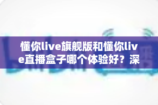懂你live旗舰版和懂你live直播盒子哪个体验好？深度对比评测帮你选对不踩坑