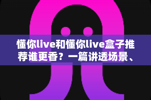 懂你live和懂你live盒子推荐谁更香?一篇讲透场景、画质与价格的全面对比指南 懂你live和懂你live盒子推荐谁更香?一篇讲透场景、画质与价格的全面对比指南