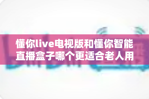 懂你live电视版和懂你智能直播盒子哪个更适合老人用?2025最新选购指南与适老体验全面对比 懂你live电视版和懂你智能直播盒子哪个更适合老人用?2025最新选购指南与适老体验全面对比