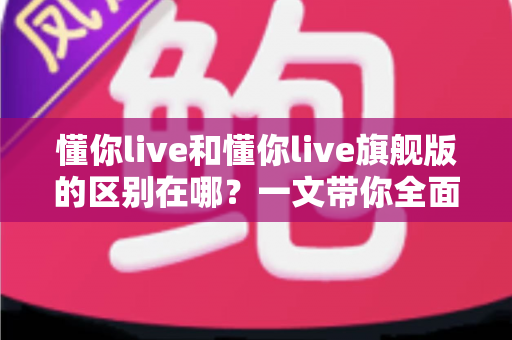 懂你live和懂你live旗舰版的区别在哪?一文带你全面了解两大版本核心差异与选购指南 懂你live和懂你live旗舰版的区别在哪?一文带你全面了解两大版本核心差异与选购指南