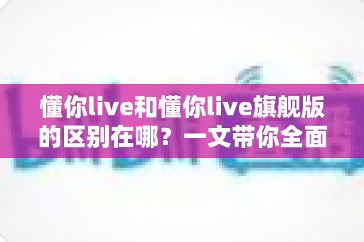 懂你live和懂你live旗舰版的区别在哪?一文带你全面了解两大版本核心差异与选购指南 懂你live和懂你live旗舰版的区别在哪?一文带你全面了解两大版本核心差异与选购指南