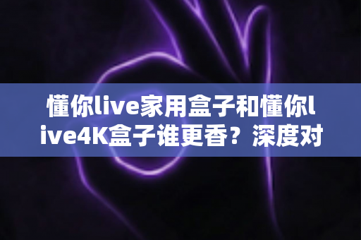 懂你live家用盒子和懂你live4K盒子谁更香？深度对比帮你选对不踩坑