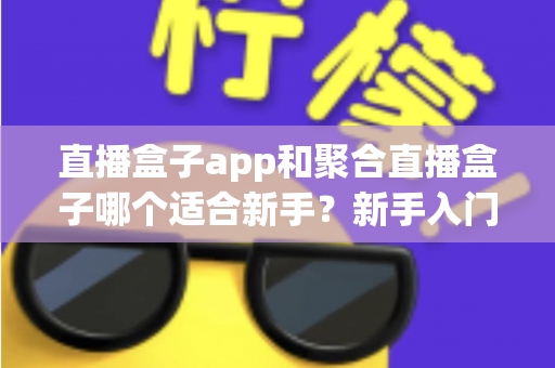 直播盒子app和聚合直播盒子哪个适合新手？新手入门必读的全面对比指南