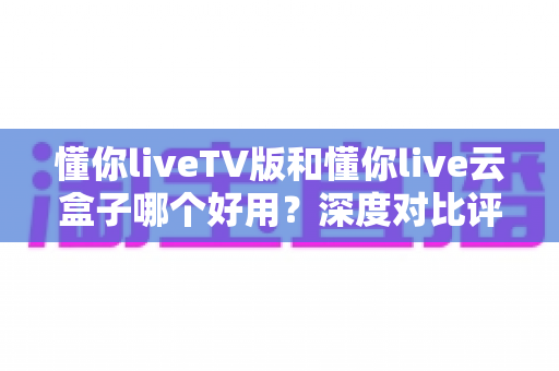 懂你liveTV版和懂你live云盒子哪个好用？深度对比评测，帮你找到最适合的客厅观影方案