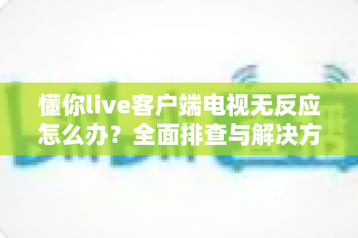 懂你live客户端电视无反应怎么办？全面排查与解决方案指南