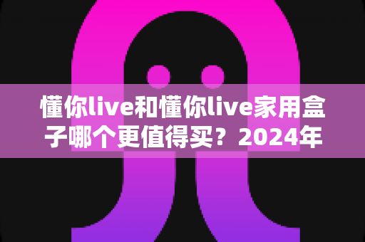 懂你live和懂你live家用盒子哪个更值得买？2024年最全选购对比指南，帮你做出明智决定