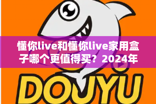 懂你live和懂你live家用盒子哪个更值得买？2024年最全选购对比指南，帮你做出明智决定