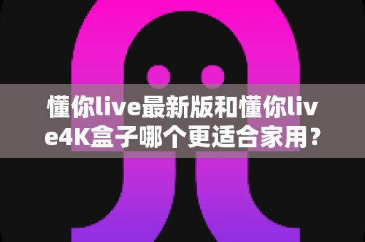懂你live最新版和懂你live4K盒子哪个更适合家用?家庭客厅观影设备深度对比与选购全攻略 懂你live最新版和懂你live4K盒子哪个更适合家用?家庭客厅观影设备深度对比与选购全攻略