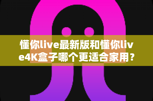 懂你live最新版和懂你live4K盒子哪个更适合家用?家庭客厅观影设备深度对比与选购全攻略 懂你live最新版和懂你live4K盒子哪个更适合家用?家庭客厅观影设备深度对比与选购全攻略