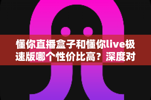 懂你直播盒子和懂你live极速版哪个性价比高？深度对比评测为你揭晓答案