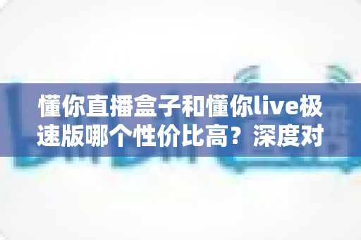 懂你直播盒子和懂你live极速版哪个性价比高？深度对比评测为你揭晓答案