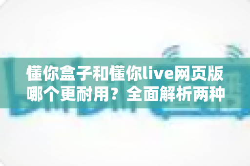 懂你盒子和懂你live网页版哪个更耐用？全面解析两种使用方式的持久性差异与选购指南