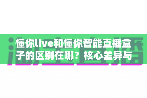 懂你live和懂你智能直播盒子的区别在哪?核心差异与选购指南全解析 懂你live和懂你智能直播盒子的区别在哪?核心差异与选购指南全解析