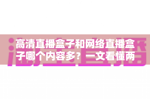 高清直播盒子和网络直播盒子哪个内容多?一文看懂两大设备的内容资源差异 高清直播盒子和网络直播盒子哪个内容多?一文看懂两大设备的内容资源差异