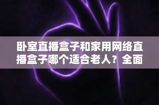 卧室直播盒子和家用网络直播盒子哪个适合老人?全面解析与选购指南 卧室直播盒子和家用网络直播盒子哪个适合老人?全面解析与选购指南