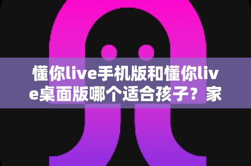 懂你live手机版和懂你live桌面版哪个适合孩子？家长必读的全方位选择指南与使用建议