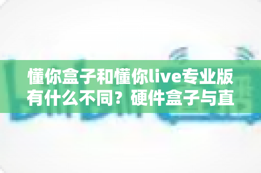懂你盒子和懂你live专业版有什么不同？硬件盒子与直播软件全方位对比，帮你一次选对不踩坑