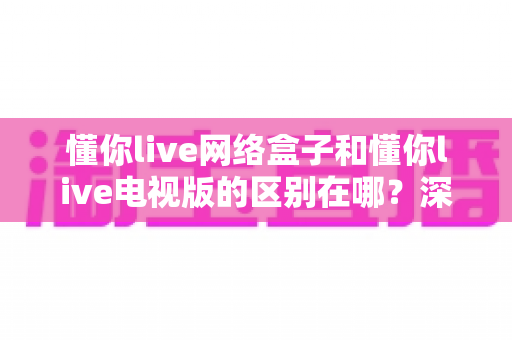 懂你live网络盒子和懂你live电视版的区别在哪?深度解析两大版本差异,帮你选对设备不再纠结 懂你live网络盒子和懂你live电视版的区别在哪?深度解析两大版本差异,帮你选对设备不再纠结