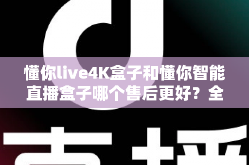 懂你live4K盒子和懂你智能直播盒子哪个售后更好？全方位售后对比评测，帮你选得放心用得安心