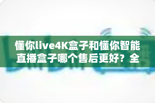 懂你live4K盒子和懂你智能直播盒子哪个售后更好？全方位售后对比评测，帮你选得放心用得安心