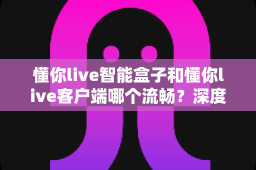 懂你live智能盒子和懂你live客户端哪个流畅?深度对比解析助你选对观影利器 懂你live智能盒子和懂你live客户端哪个流畅?深度对比解析助你选对观影利器