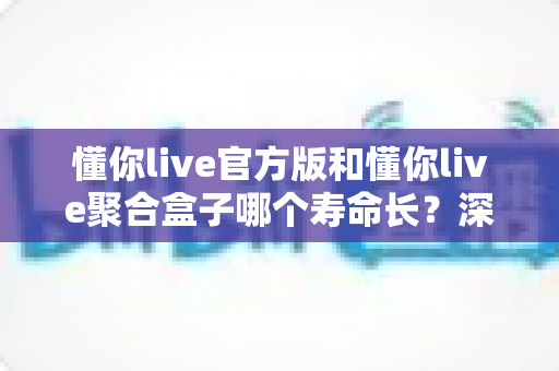 懂你live官方版和懂你live聚合盒子哪个寿命长？深度对比分析与实用选购指南