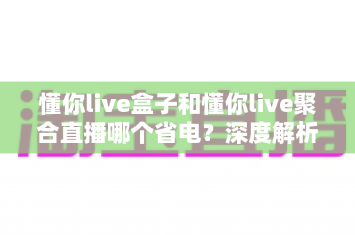 懂你live盒子和懂你live聚合直播哪个省电？深度解析两款直播工具的功耗差异与实用省电攻略