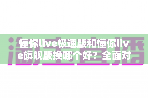 懂你live极速版和懂你live旗舰版换哪个好？全面对比分析与选购指南帮你做出明智决定